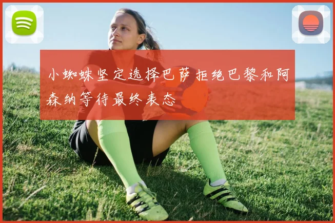 小蜘蛛坚定选择巴萨拒绝巴黎和阿森纳等待最终表态