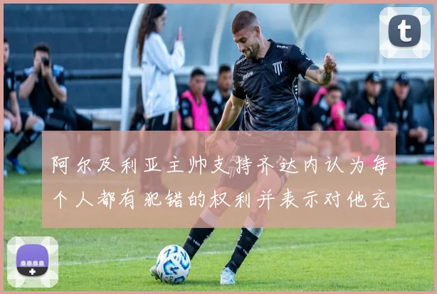 阿尔及利亚主帅支持齐达内认为每个人都有犯错的权利并表示对他充满信心