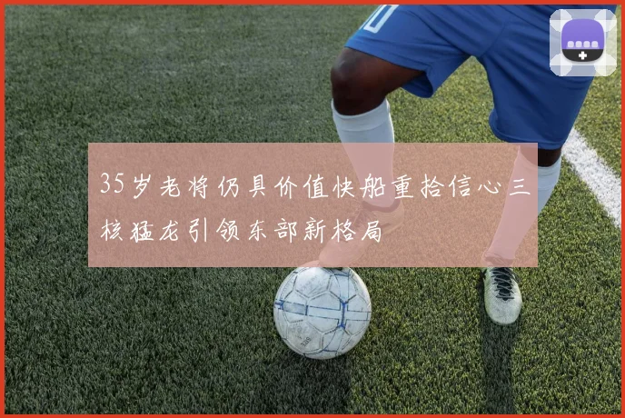 35岁老将仍具价值快船重拾信心三核猛龙引领东部新格局
