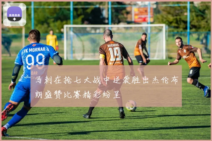 马刺在抢七大战中逆袭胜出杰伦布朗盛赞比赛精彩纷呈