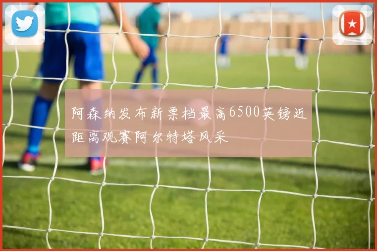 阿森纳发布新票档最高6500英镑近距离观赛阿尔特塔风采