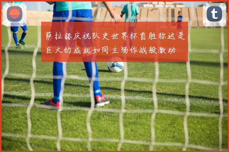 萨拉赫庆祝队史世界杯首胜称这是巨大的成就如同主场作战般激动