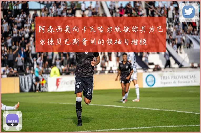 阿森西奥向卡瓦哈尔致敬称其为巴尔德贝巴斯青训的领袖与楷模