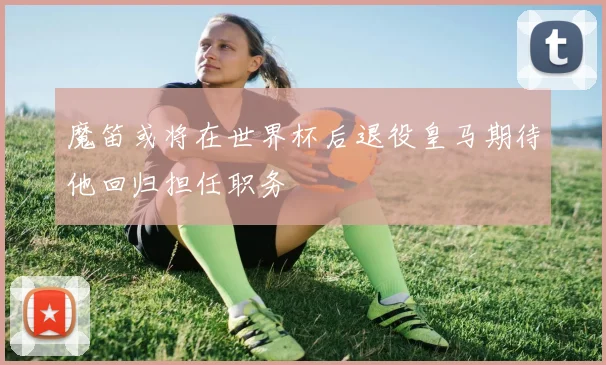 魔笛或将在世界杯后退役皇马期待他回归担任职务