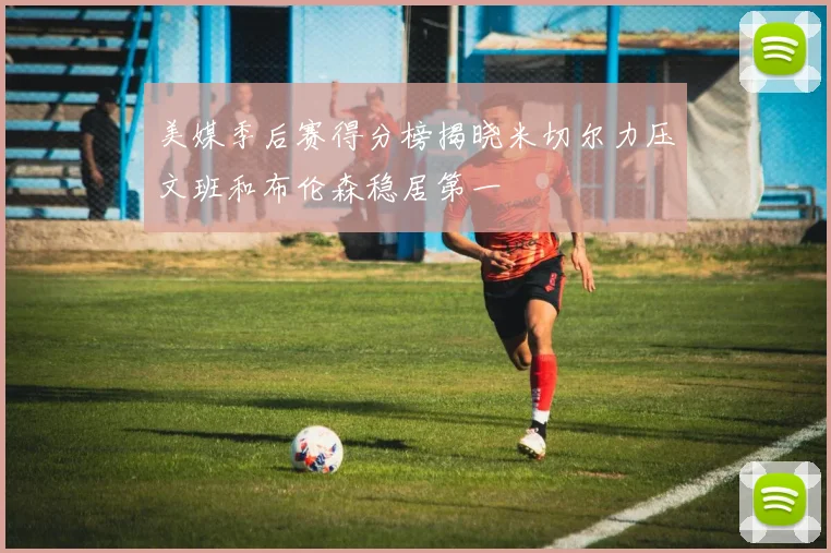 美媒季后赛得分榜揭晓米切尔力压文班和布伦森稳居第一