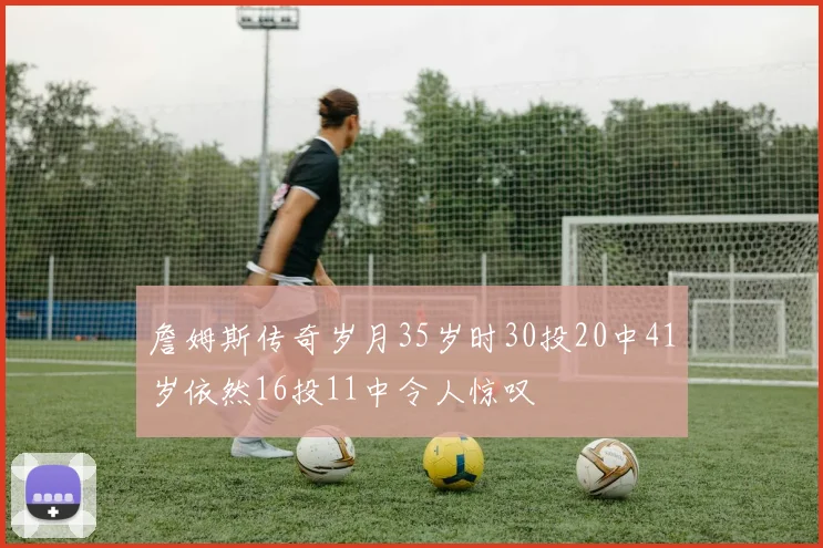 詹姆斯传奇岁月35岁时30投20中41岁依然16投11中令人惊叹