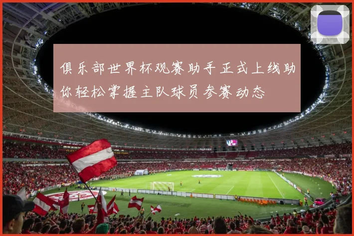 俱乐部世界杯观赛助手正式上线助你轻松掌握主队球员参赛动态